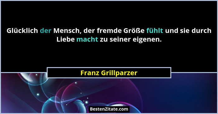 Glücklich der Mensch, der fremde Größe fühlt und sie durch Liebe macht zu seiner eigenen.... - Franz Grillparzer