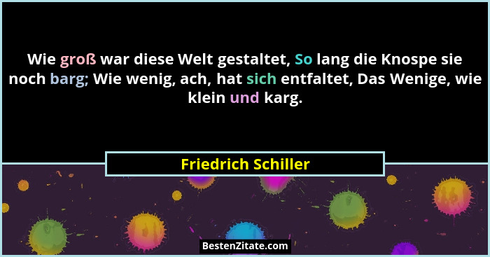 Wie groß war diese Welt gestaltet, So lang die Knospe sie noch barg; Wie wenig, ach, hat sich entfaltet, Das Wenige, wie klein un... - Friedrich Schiller