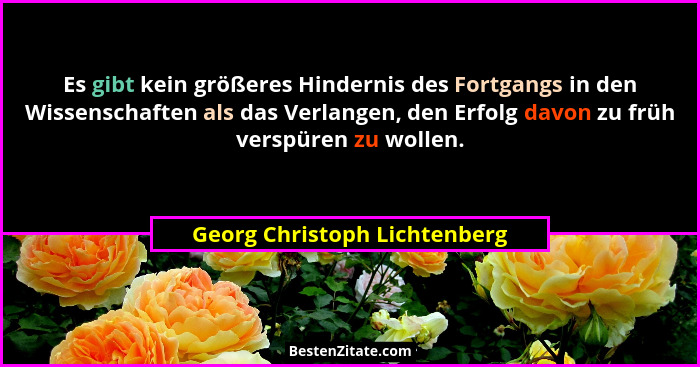 Es gibt kein größeres Hindernis des Fortgangs in den Wissenschaften als das Verlangen, den Erfolg davon zu früh verspüre... - Georg Christoph Lichtenberg