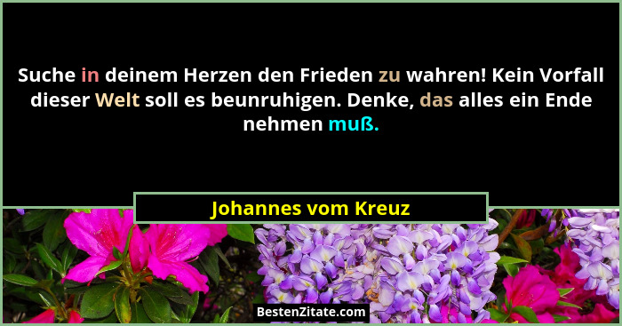 Suche in deinem Herzen den Frieden zu wahren! Kein Vorfall dieser Welt soll es beunruhigen. Denke, das alles ein Ende nehmen muß.... - Johannes vom Kreuz