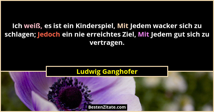 Ich weiß, es ist ein Kinderspiel, Mit Jedem wacker sich zu schlagen; Jedoch ein nie erreichtes Ziel, Mit Jedem gut sich zu vertrage... - Ludwig Ganghofer