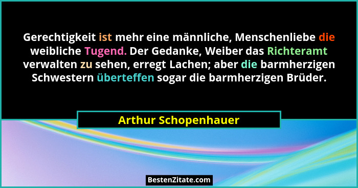 Gerechtigkeit ist mehr eine männliche, Menschenliebe die weibliche Tugend. Der Gedanke, Weiber das Richteramt verwalten zu sehen... - Arthur Schopenhauer