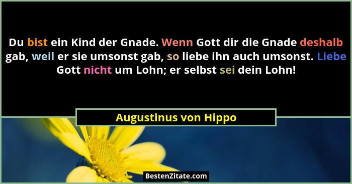 Du bist ein Kind der Gnade. Wenn Gott dir die Gnade deshalb gab, weil er sie umsonst gab, so liebe ihn auch umsonst. Liebe Gott... - Augustinus von Hippo