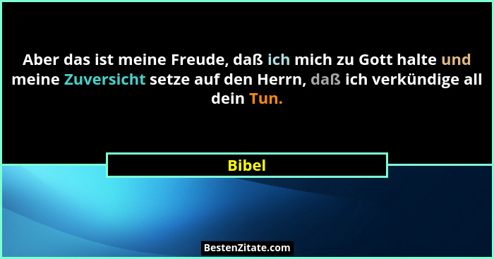 Aber das ist meine Freude, daß ich mich zu Gott halte und meine Zuversicht setze auf den Herrn, daß ich verkündige all dein Tun.... - Bibel