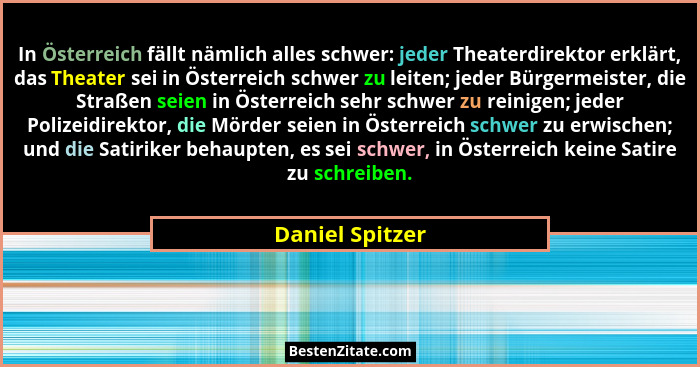 In Österreich fällt nämlich alles schwer: jeder Theaterdirektor erklärt, das Theater sei in Österreich schwer zu leiten; jeder Bürger... - Daniel Spitzer