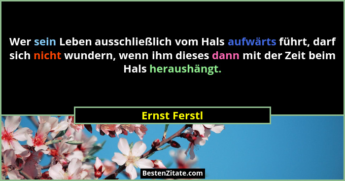 Wer sein Leben ausschließlich vom Hals aufwärts führt, darf sich nicht wundern, wenn ihm dieses dann mit der Zeit beim Hals heraushängt... - Ernst Ferstl