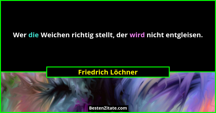 Wer die Weichen richtig stellt, der wird nicht entgleisen.... - Friedrich Löchner