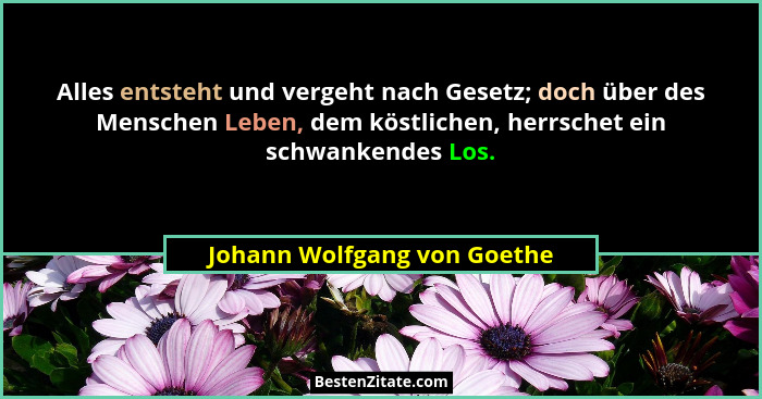 Alles entsteht und vergeht nach Gesetz; doch über des Menschen Leben, dem köstlichen, herrschet ein schwankendes Los.... - Johann Wolfgang von Goethe