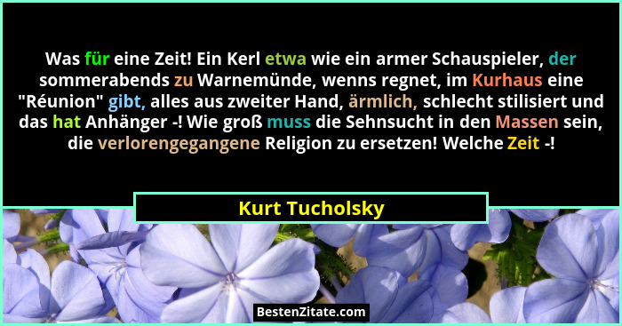 Was für eine Zeit! Ein Kerl etwa wie ein armer Schauspieler, der sommerabends zu Warnemünde, wenns regnet, im Kurhaus eine "Réuni... - Kurt Tucholsky