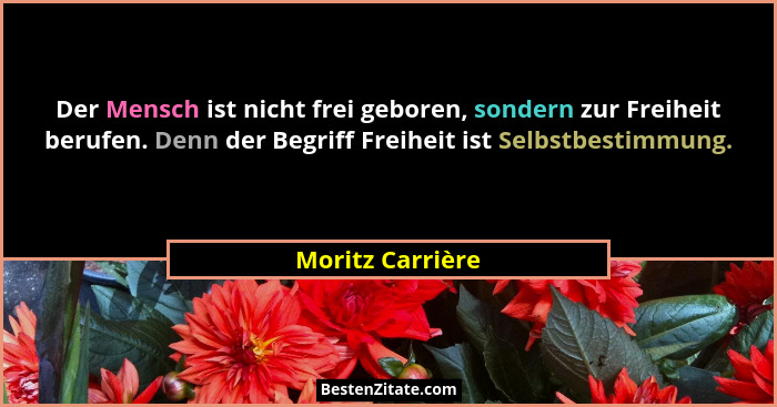 Der Mensch ist nicht frei geboren, sondern zur Freiheit berufen. Denn der Begriff Freiheit ist Selbstbestimmung.... - Moritz Carrière