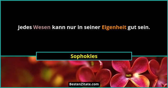 Jedes Wesen kann nur in seiner Eigenheit gut sein.... - Sophokles