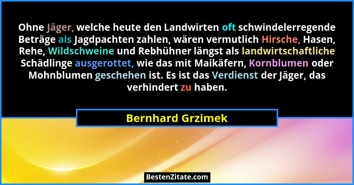 Ohne Jäger, welche heute den Landwirten oft schwindelerregende Beträge als Jagdpachten zahlen, wären vermutlich Hirsche, Hasen, Reh... - Bernhard Grzimek