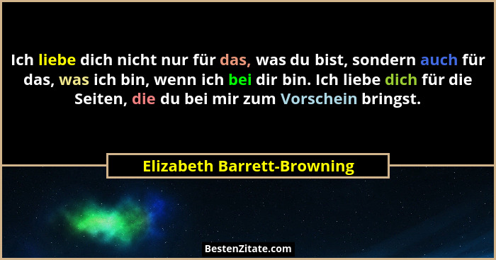Ich liebe dich nicht nur für das, was du bist, sondern auch für das, was ich bin, wenn ich bei dir bin. Ich liebe dich fü... - Elizabeth Barrett-Browning