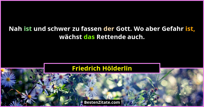 Nah ist und schwer zu fassen der Gott. Wo aber Gefahr ist, wächst das Rettende auch.... - Friedrich Hölderlin