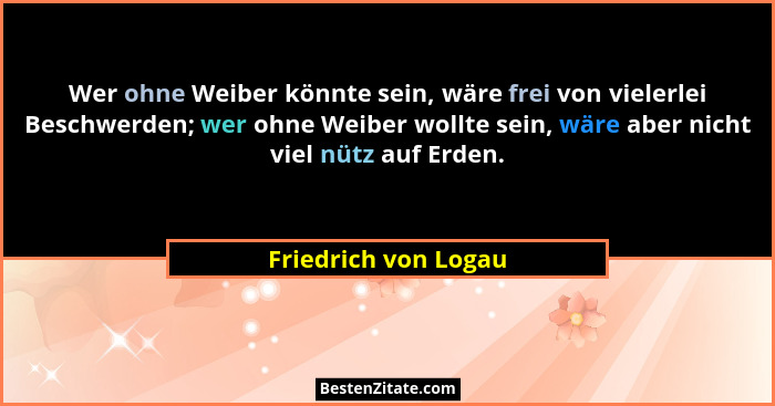 Wer ohne Weiber könnte sein, wäre frei von vielerlei Beschwerden; wer ohne Weiber wollte sein, wäre aber nicht viel nütz auf Erd... - Friedrich von Logau