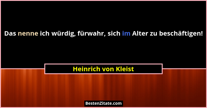 Das nenne ich würdig, fürwahr, sich im Alter zu beschäftigen!... - Heinrich von Kleist