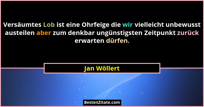 Versäumtes Lob ist eine Ohrfeige die wir vielleicht unbewusst austeilen aber zum denkbar ungünstigsten Zeitpunkt zurück erwarten dürfen.... - Jan Wöllert