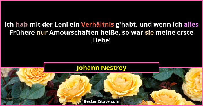 Ich hab mit der Leni ein Verhältnis g'habt, und wenn ich alles Frühere nur Amourschaften heiße, so war sie meine erste Liebe!... - Johann Nestroy