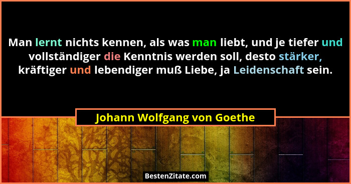 Man lernt nichts kennen, als was man liebt, und je tiefer und vollständiger die Kenntnis werden soll, desto stärker, kräf... - Johann Wolfgang von Goethe