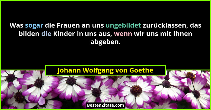 Was sogar die Frauen an uns ungebildet zurücklassen, das bilden die Kinder in uns aus, wenn wir uns mit ihnen abgeben.... - Johann Wolfgang von Goethe