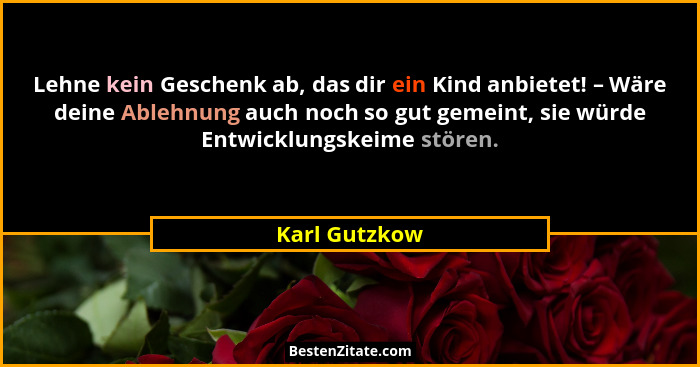 Lehne kein Geschenk ab, das dir ein Kind anbietet! – Wäre deine Ablehnung auch noch so gut gemeint, sie würde Entwicklungskeime stören.... - Karl Gutzkow