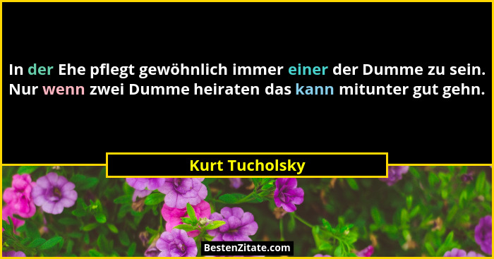 In der Ehe pflegt gewöhnlich immer einer der Dumme zu sein. Nur wenn zwei Dumme heiraten das kann mitunter gut gehn.... - Kurt Tucholsky