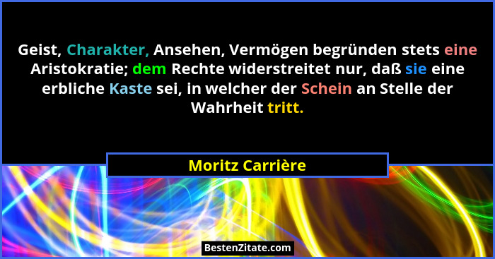 Geist, Charakter, Ansehen, Vermögen begründen stets eine Aristokratie; dem Rechte widerstreitet nur, daß sie eine erbliche Kaste sei... - Moritz Carrière