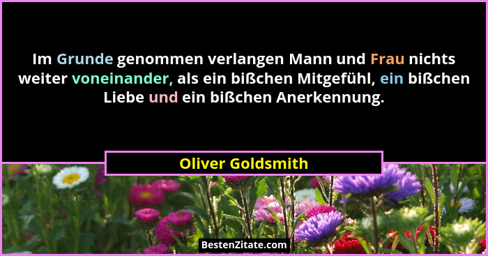 Im Grunde genommen verlangen Mann und Frau nichts weiter voneinander, als ein bißchen Mitgefühl, ein bißchen Liebe und ein bißchen... - Oliver Goldsmith
