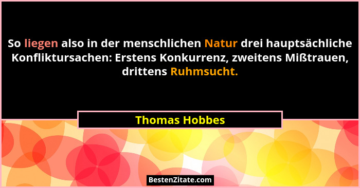 So liegen also in der menschlichen Natur drei hauptsächliche Konfliktursachen: Erstens Konkurrenz, zweitens Mißtrauen, drittens Ruhmsu... - Thomas Hobbes