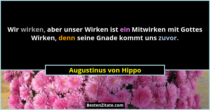 Wir wirken, aber unser Wirken ist ein Mitwirken mit Gottes Wirken, denn seine Gnade kommt uns zuvor.... - Augustinus von Hippo