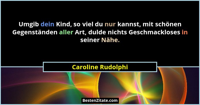 Umgib dein Kind, so viel du nur kannst, mit schönen Gegenständen aller Art, dulde nichts Geschmackloses in seiner Nähe.... - Caroline Rudolphi