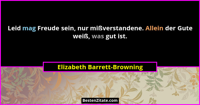 Leid mag Freude sein, nur mißverstandene. Allein der Gute weiß, was gut ist.... - Elizabeth Barrett-Browning