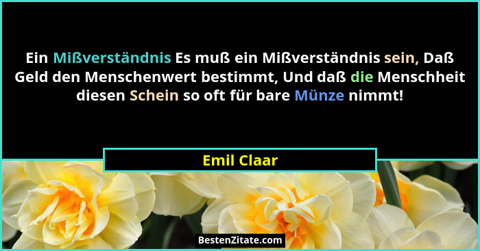 Ein Mißverständnis Es muß ein Mißverständnis sein, Daß Geld den Menschenwert bestimmt, Und daß die Menschheit diesen Schein so oft für ba... - Emil Claar