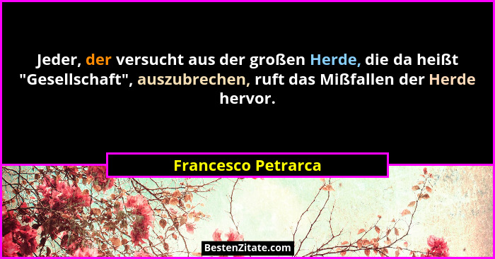 Jeder, der versucht aus der großen Herde, die da heißt "Gesellschaft", auszubrechen, ruft das Mißfallen der Herde hervor.... - Francesco Petrarca