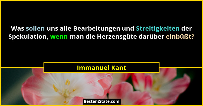 Was sollen uns alle Bearbeitungen und Streitigkeiten der Spekulation, wenn man die Herzensgüte darüber einbüßt?... - Immanuel Kant