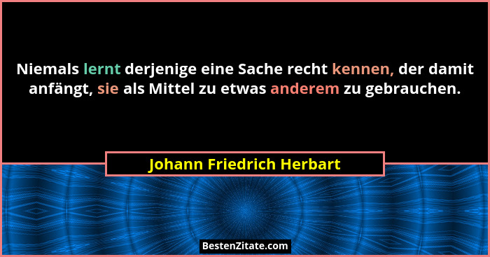 Niemals lernt derjenige eine Sache recht kennen, der damit anfängt, sie als Mittel zu etwas anderem zu gebrauchen.... - Johann Friedrich Herbart