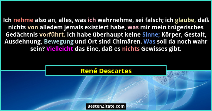 Ich nehme also an, alles, was ich wahrnehme, sei falsch; ich glaube, daß nichts von alledem jemals existiert habe, was mir mein trüge... - René Descartes