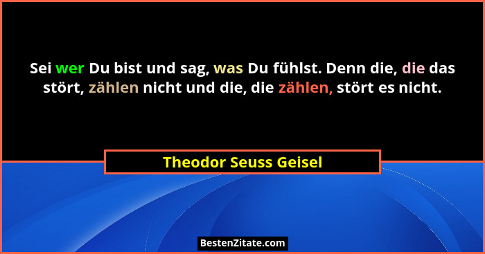 Sei wer Du bist und sag, was Du fühlst. Denn die, die das stört, zählen nicht und die, die zählen, stört es nicht.... - Theodor Seuss Geisel