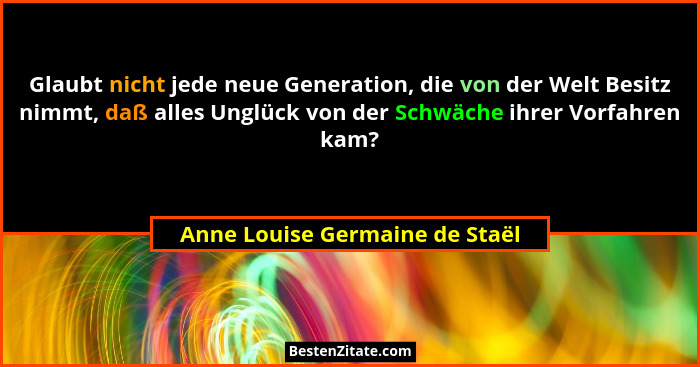 Glaubt nicht jede neue Generation, die von der Welt Besitz nimmt, daß alles Unglück von der Schwäche ihrer Vorfahren k... - Anne Louise Germaine de Staël
