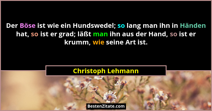 Der Böse ist wie ein Hundswedel; so lang man ihn in Händen hat, so ist er grad; läßt man ihn aus der Hand, so ist er krumm, wie se... - Christoph Lehmann