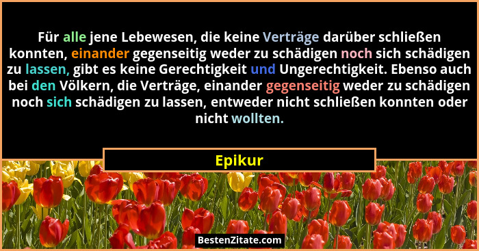 Für alle jene Lebewesen, die keine Verträge darüber schließen konnten, einander gegenseitig weder zu schädigen noch sich schädigen zu lassen,... - Epikur