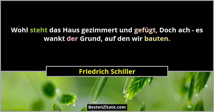 Wohl steht das Haus gezimmert und gefügt, Doch ach - es wankt der Grund, auf den wir bauten.... - Friedrich Schiller