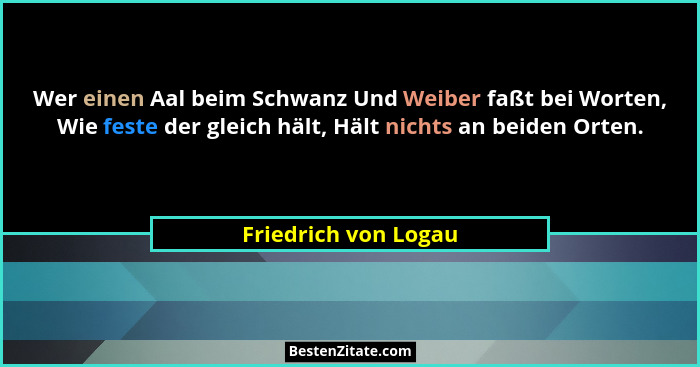 Wer einen Aal beim Schwanz Und Weiber faßt bei Worten, Wie feste der gleich hält, Hält nichts an beiden Orten.... - Friedrich von Logau