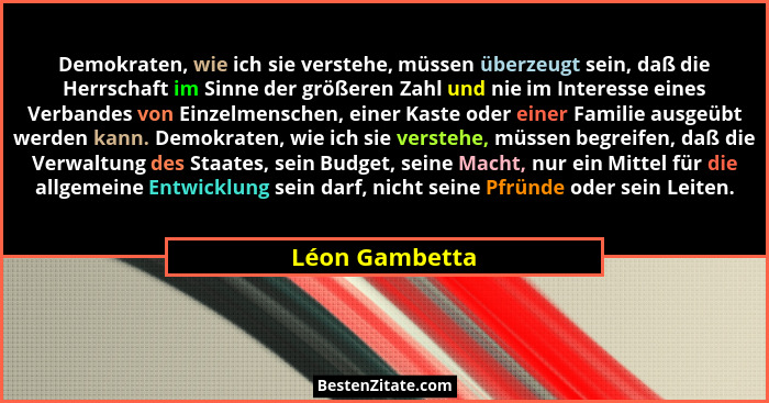 Demokraten, wie ich sie verstehe, müssen überzeugt sein, daß die Herrschaft im Sinne der größeren Zahl und nie im Interesse eines Verb... - Léon Gambetta