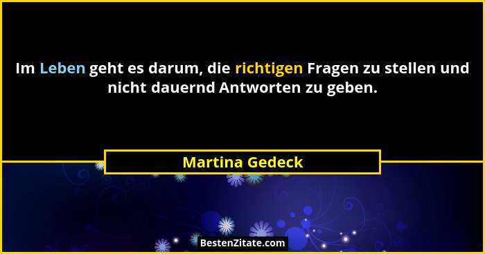 Im Leben geht es darum, die richtigen Fragen zu stellen und nicht dauernd Antworten zu geben.... - Martina Gedeck