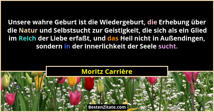 Unsere wahre Geburt ist die Wiedergeburt, die Erhebung über die Natur und Selbstsucht zur Geistigkeit, die sich als ein Glied im Rei... - Moritz Carrière