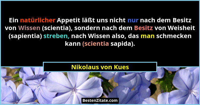 Ein natürlicher Appetit läßt uns nicht nur nach dem Besitz von Wissen (scientia), sondern nach dem Besitz von Weisheit (sapientia)... - Nikolaus von Kues