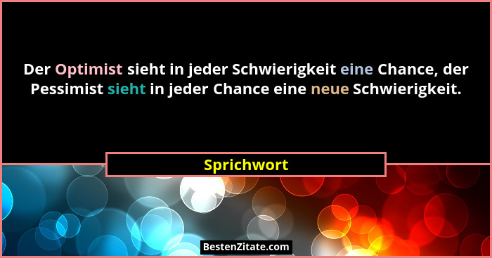 Der Optimist sieht in jeder Schwierigkeit eine Chance, der Pessimist sieht in jeder Chance eine neue Schwierigkeit.... - Sprichwort