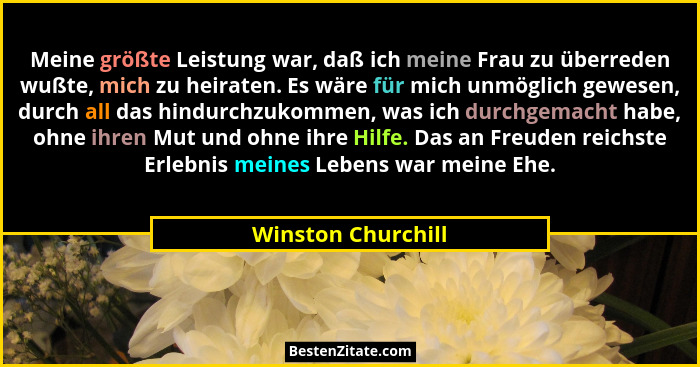 Meine größte Leistung war, daß ich meine Frau zu überreden wußte, mich zu heiraten. Es wäre für mich unmöglich gewesen, durch all... - Winston Churchill