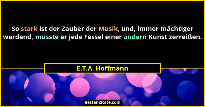 So stark ist der Zauber der Musik, und, immer mächtiger werdend, musste er jede Fessel einer andern Kunst zerreißen.... - E.T.A. Hoffmann